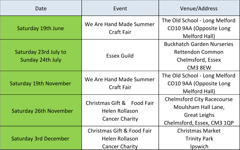 Date Event Venue/Address Saturday 19th June We Are Hand Made Summer  Craft Fair The Old School - Long Melford  CO10 9AA (Opposite Long  Melford Hall) Saturday 23rd July to           Sunday 24th July Essex Guild Buckhatch Garden Nurseries Rettendon Common Chelmsford, Essex CM3 8EW Saturday 19th November We Are Hand Made Summer  Craft Fair The Old School - Long Melford  CO10 9AA (Opposite Long  Melford Hall) Saturday 26th November Christmas Gift &    Food Fair Helen Rollason Cancer Charity Chelmsford City Racecourse Moulsham Hall Lane,  Great Leighs Chelmsford,�Essex,�CM3 1QP Saturday 3rd December Christmas Gift & Food Fair Helen Rollason Cancer Charity Christmas Market Trinity Park Ipswich